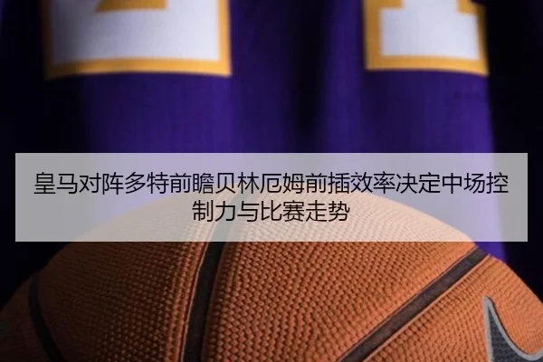 皇马对阵多特前瞻贝林厄姆前插效率决定中场控制力与比赛走势