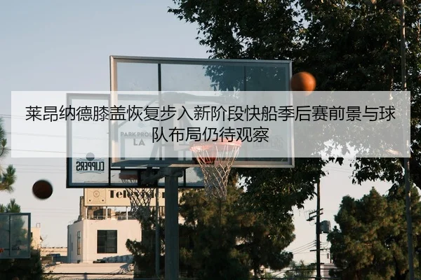 莱昂纳德膝盖恢复步入新阶段快船季后赛前景与球队布局仍待观察