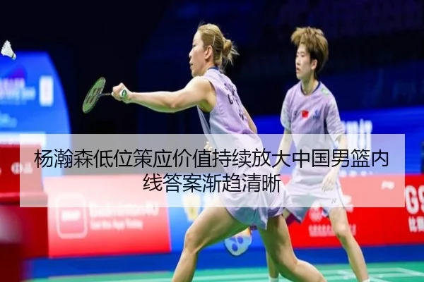 杨瀚森低位策应价值持续放大中国男篮内线答案渐趋清晰